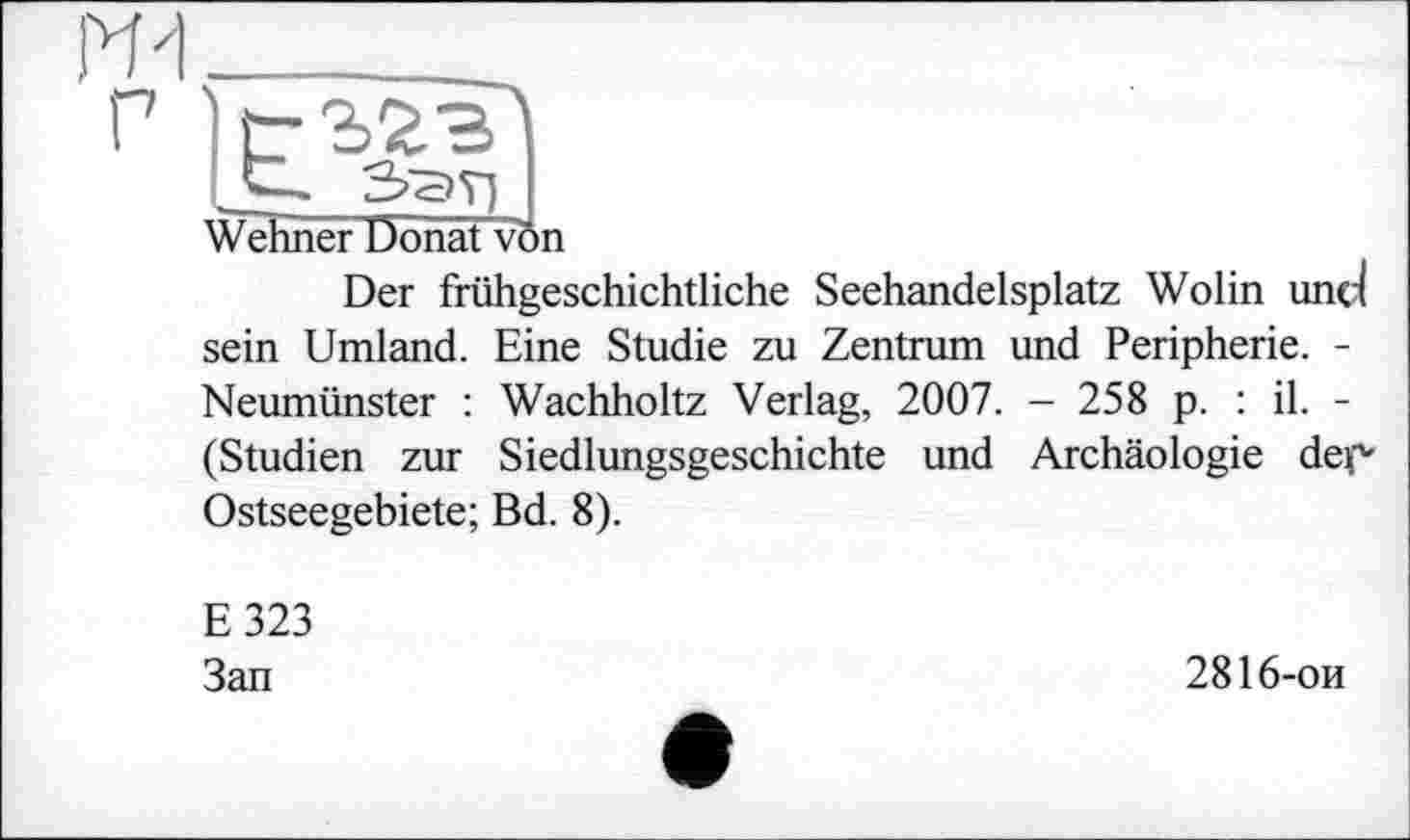 ﻿ж_______________
Г
HZL I
Wehner Uonat von
Der frühgeschichtliche Seehandelsplatz Wolin und sein Umland. Eine Studie zu Zentrum und Peripherie. -Neumünster : Wachholtz Verlag, 2007. - 258 p. : il. -(Studien zur Siedlungsgeschichte und Archäologie dec Ostseegebiete; Bd. 8).
E323 Зап
2816-ои